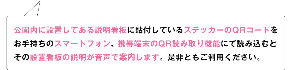 公園内に設置してある説明看板に貼付しているステッカーのQRコードをお手持ちのスマートフォン、携帯端末のQR読み取り機能にて読み込むとその設置看板の説明が音声で案内します。是非ともご利用ください。